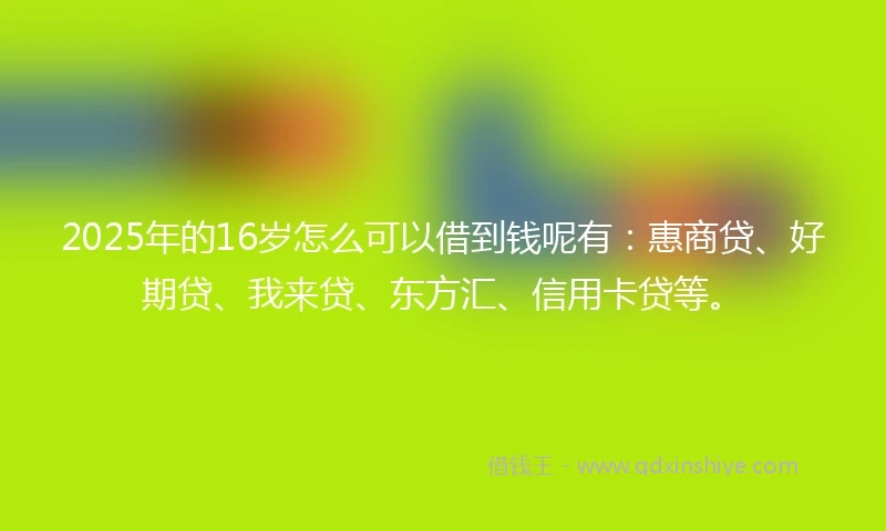 2025年的16岁怎么可以借到钱呢有：惠商贷、好期贷、我来贷、东方汇、信用卡贷等。