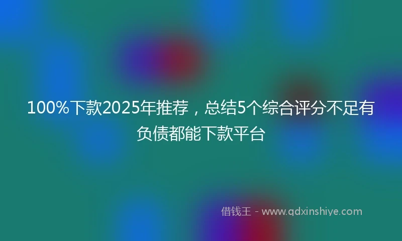 100%下款2025年推荐，总结5个综合评分不足有负债都能下款平台