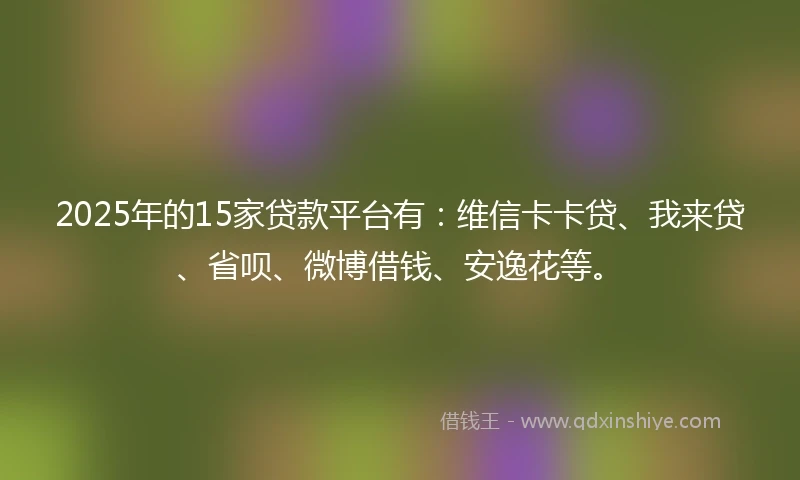2025年的15家贷款平台有：维信卡卡贷、我来贷、省呗、微博借钱、安逸花等。