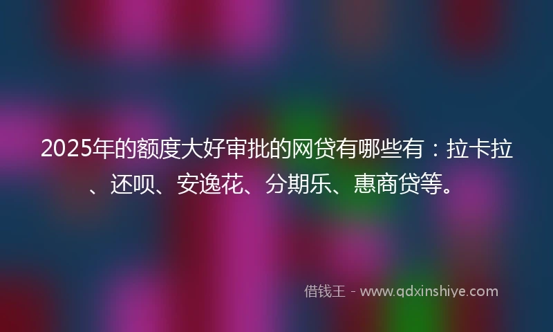 2025年的额度大好审批的网贷有哪些有：拉卡拉、还呗、安逸花、分期乐、惠商贷等。