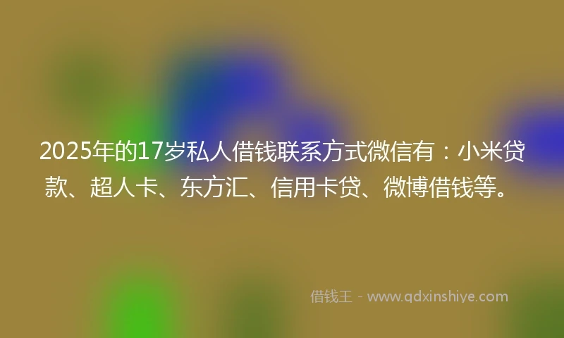 2025年的17岁私人借钱联系方式微信有：小米贷款、超人卡、东方汇、信用卡贷、微博借钱等。