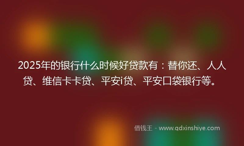 2025年的银行什么时候好贷款有：替你还、人人贷、维信卡卡贷、平安i贷、平安口袋银行等。