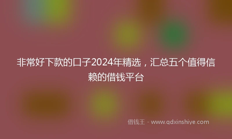 非常好下款的口子2024年精选，汇总五个值得信赖的借钱平台