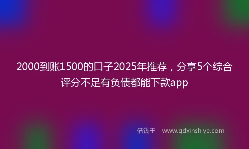 2000到账1500的口子2025年推荐，分享5个综合评分不足有负债都能下款app
