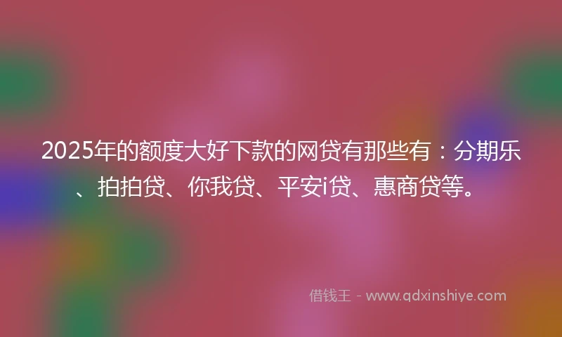 2025年的额度大好下款的网贷有那些有：分期乐、拍拍贷、你我贷、平安i贷、惠商贷等。