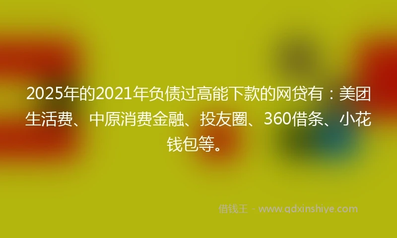 2025年的2021年负债过高能下款的网贷有：美团生活费、中原消费金融、投友圈、360借条、小花钱包等。