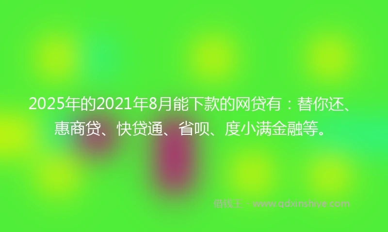 2025年的2021年8月能下款的网贷有：替你还、惠商贷、快贷通、省呗、度小满金融等。
