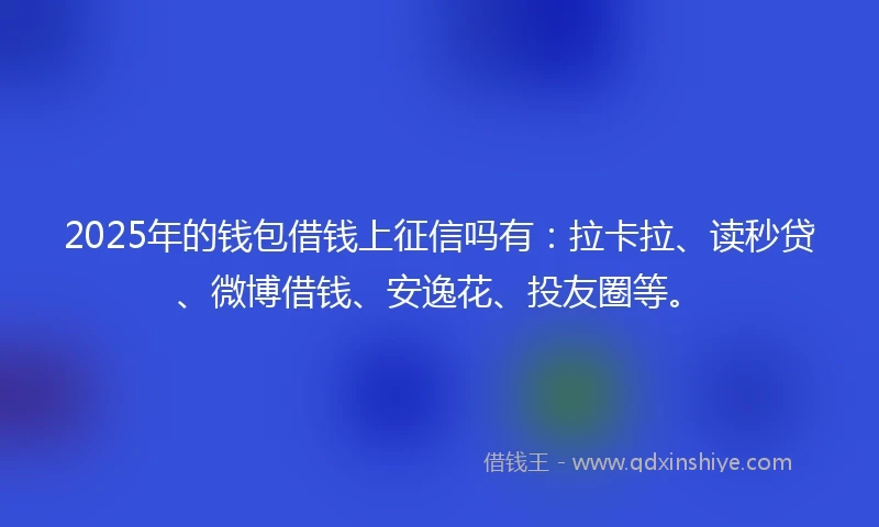 2025年的钱包借钱上征信吗有：拉卡拉、读秒贷、微博借钱、安逸花、投友圈等。