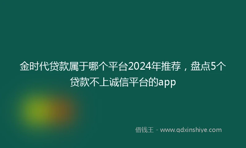 金时代贷款属于哪个平台2024年推荐，盘点5个贷款不上诚信平台的app