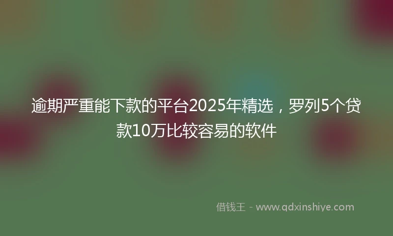 逾期严重能下款的平台2025年精选，罗列5个贷款10万比较容易的软件