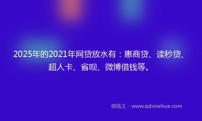2025年的2021年网贷放水有：惠商贷、读秒贷、超人卡、省呗、微博借钱等。