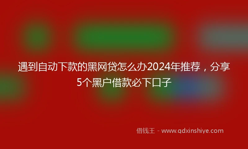 遇到自动下款的黑网贷怎么办2024年推荐，分享5个黑户借款必下口子
