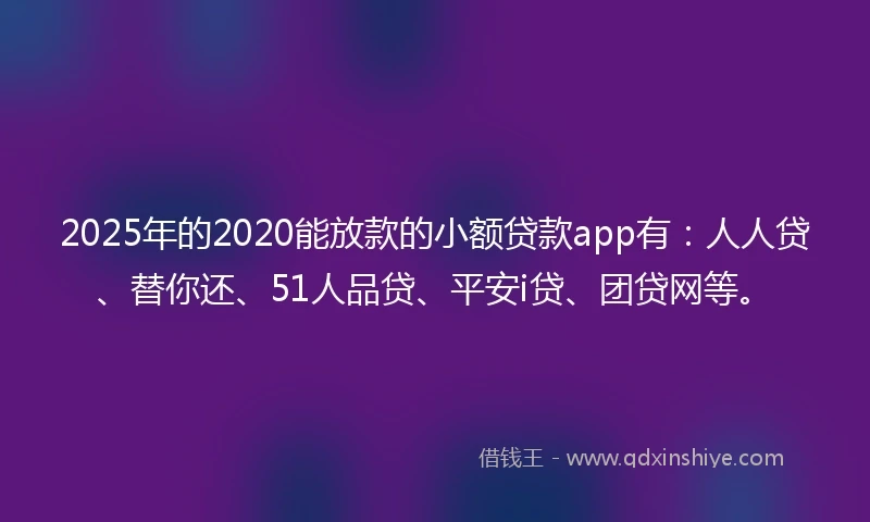 2025年的2020能放款的小额贷款app有：人人贷、替你还、51人品贷、平安i贷、团贷网等。