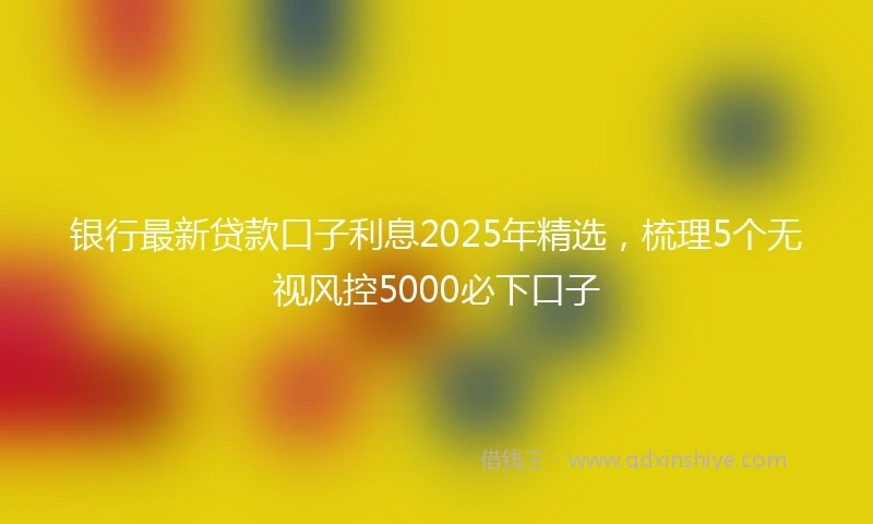银行最新贷款口子利息2025年精选，梳理5个无视风控5000必下口子
