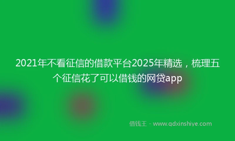 2021年不看征信的借款平台2025年精选，梳理五个征信花了可以借钱的网贷app