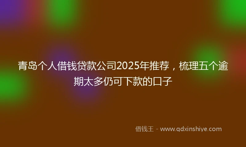 青岛个人借钱贷款公司2025年推荐，梳理五个逾期太多仍可下款的口子