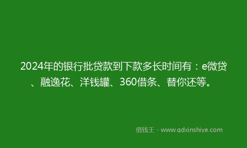 2024年的银行批贷款到下款多长时间有：e微贷、融逸花、洋钱罐、360借条、替你还等。