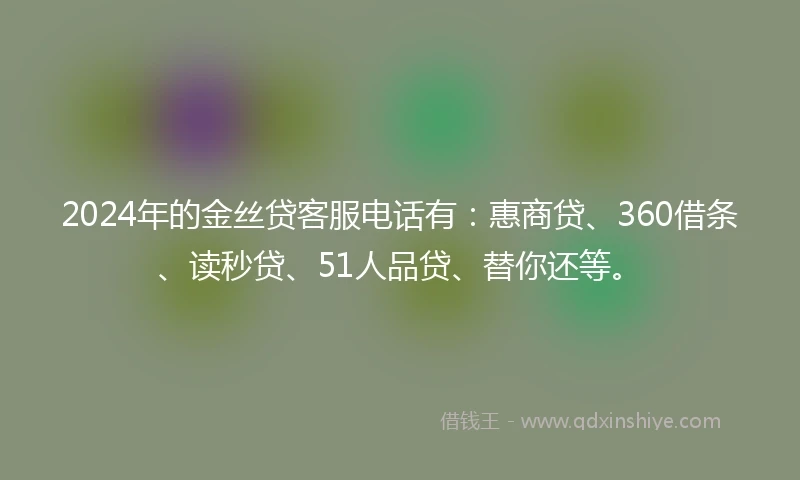 2024年的金丝贷客服电话有：惠商贷、360借条、读秒贷、51人品贷、替你还等。