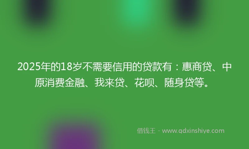 2025年的18岁不需要信用的贷款有：惠商贷、中原消费金融、我来贷、花呗、随身贷等。