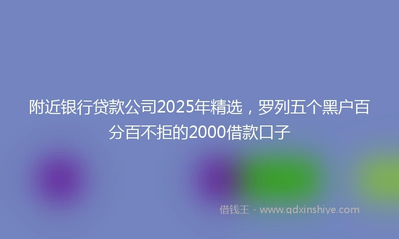 附近银行贷款公司2025年精选，罗列五个黑户百分百不拒的2000借款口子