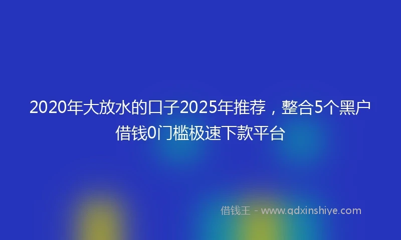 2020年大放水的口子2025年推荐，整合5个黑户借钱0门槛极速下款平台