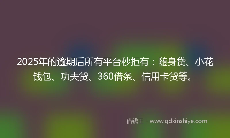 2025年的逾期后所有平台秒拒有：随身贷、小花钱包、功夫贷、360借条、信用卡贷等。