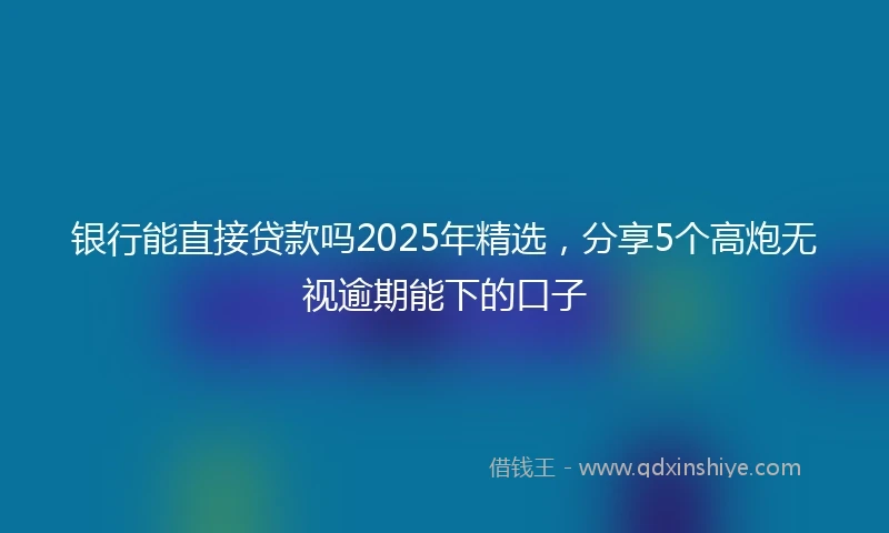 银行能直接贷款吗2025年精选，分享5个高炮无视逾期能下的口子