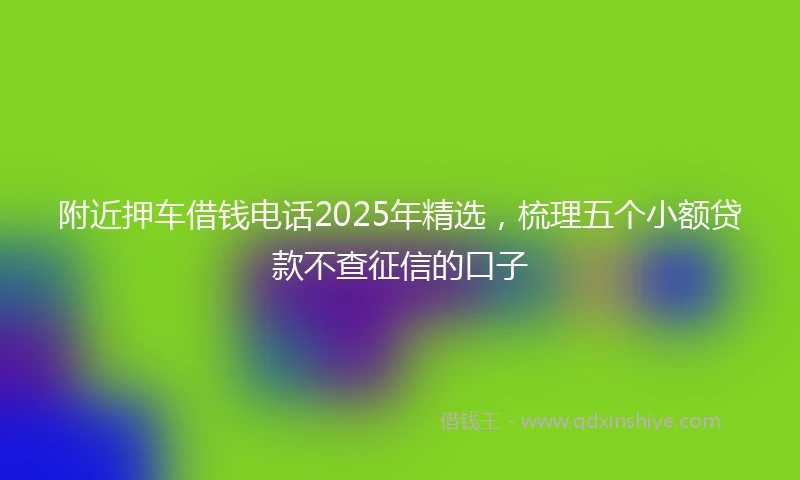 附近押车借钱电话2025年精选，梳理五个小额贷款不查征信的口子