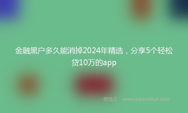 金融黑户多久能消掉2024年精选，分享5个轻松贷10万的app