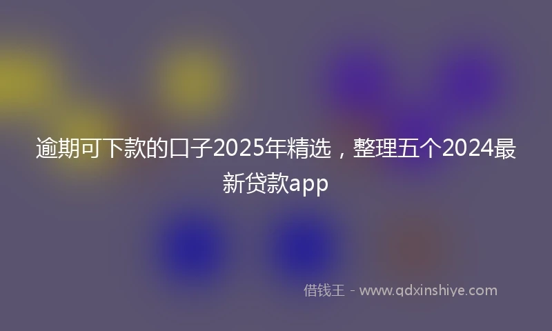 逾期可下款的口子2025年精选，整理五个2024最新贷款app