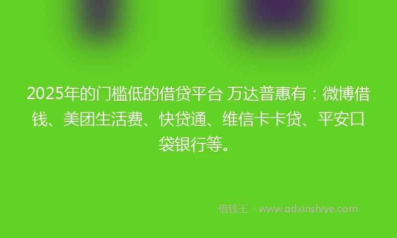2025年的门槛低的借贷平台 万达普惠有：微博借钱、美团生活费、快贷通、维信卡卡贷、平安口袋银行等。