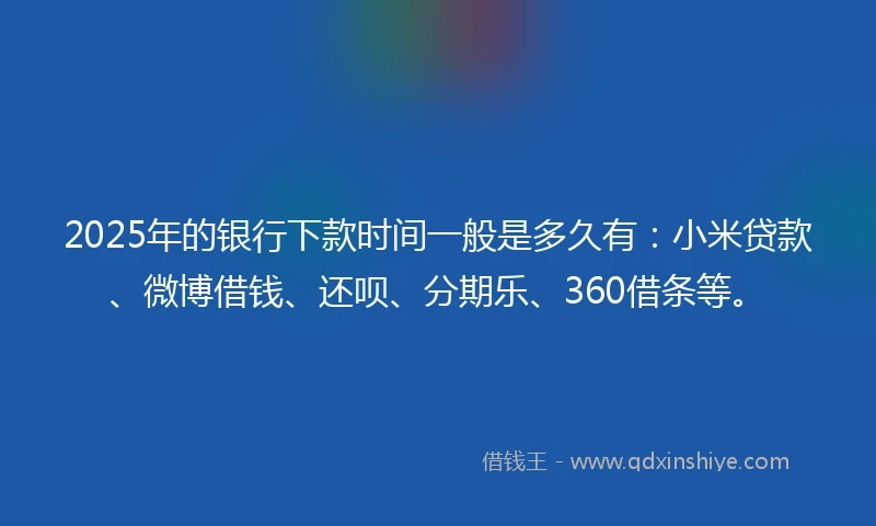 2025年的银行下款时间一般是多久有：小米贷款、微博借钱、还呗、分期乐、360借条等。