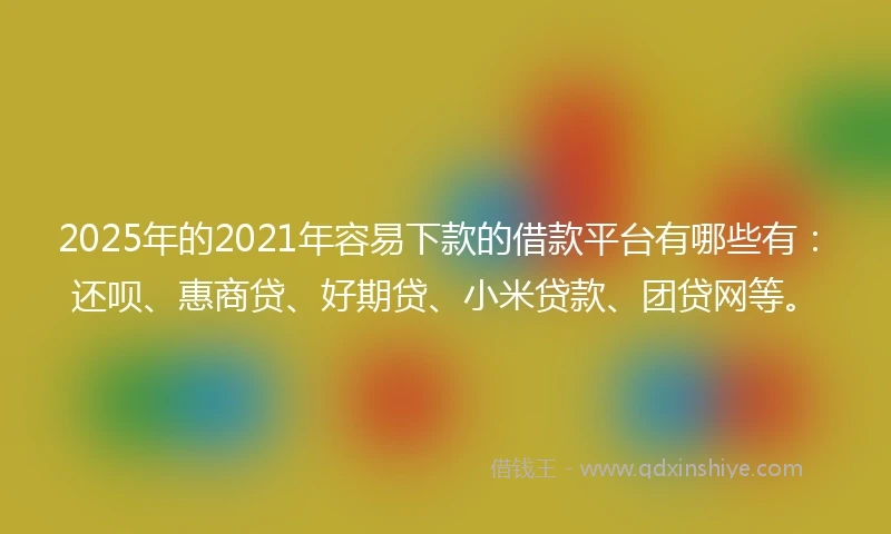 2025年的2021年容易下款的借款平台有哪些有：还呗、惠商贷、好期贷、小米贷款、团贷网等。