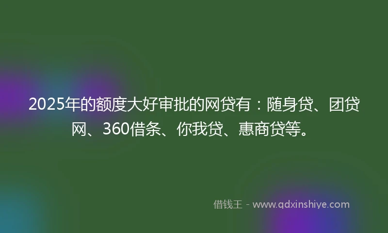 2025年的额度大好审批的网贷有：随身贷、团贷网、360借条、你我贷、惠商贷等。
