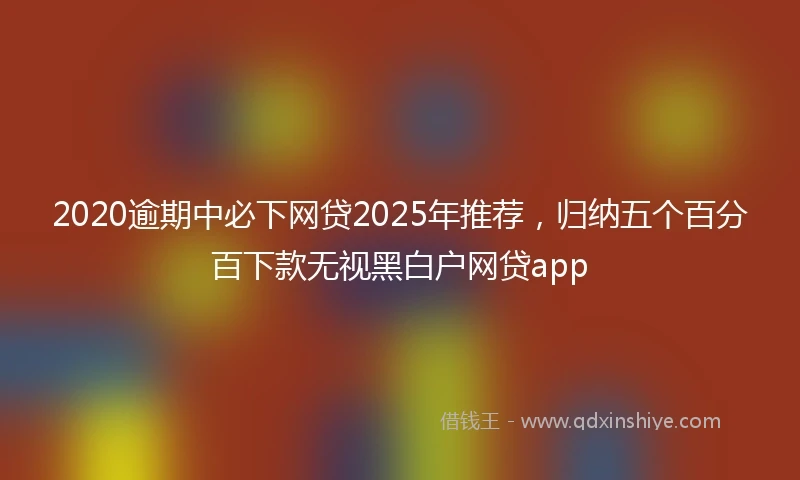 2020逾期中必下网贷2025年推荐，归纳五个百分百下款无视黑白户网贷app