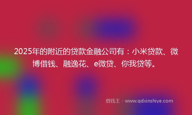 2025年的附近的贷款金融公司有：小米贷款、微博借钱、融逸花、e微贷、你我贷等。