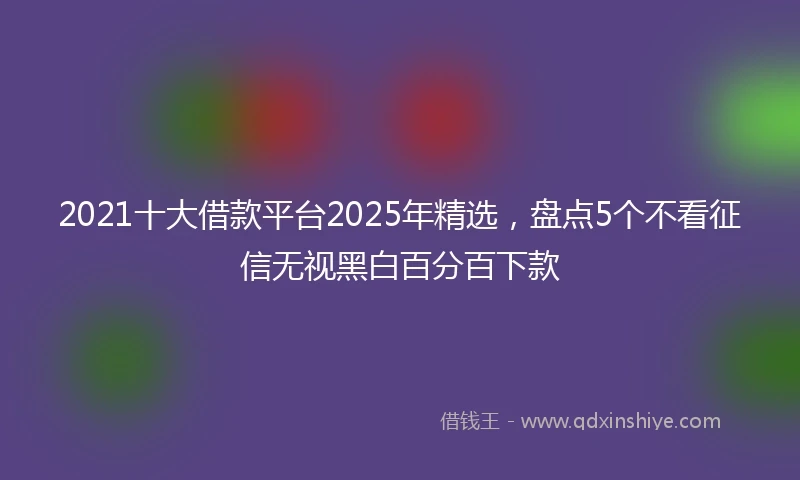 2021十大借款平台2025年精选，盘点5个不看征信无视黑白百分百下款