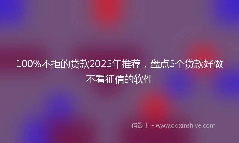 100%不拒的贷款2025年推荐，盘点5个贷款好做不看征信的软件