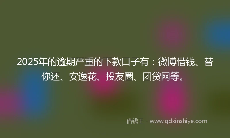 2025年的逾期严重的下款口子有：微博借钱、替你还、安逸花、投友圈、团贷网等。