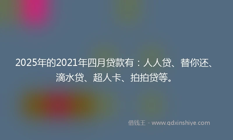 2025年的2021年四月贷款有：人人贷、替你还、滴水贷、超人卡、拍拍贷等。