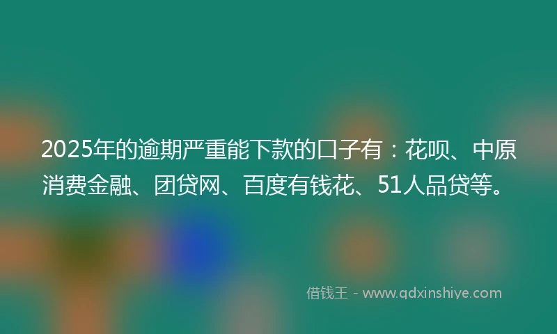 2025年的逾期严重能下款的口子有：花呗、中原消费金融、团贷网、百度有钱花、51人品贷等。