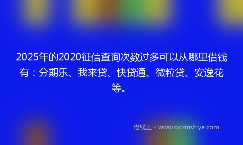 2025年的2020征信查询次数过多可以从哪里借钱有：分期乐、我来贷、快贷通、微粒贷、安逸花等。