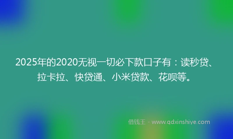 2025年的2020无视一切必下款口子有：读秒贷、拉卡拉、快贷通、小米贷款、花呗等。