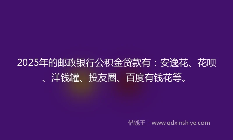 2025年的邮政银行公积金贷款有：安逸花、花呗、洋钱罐、投友圈、百度有钱花等。