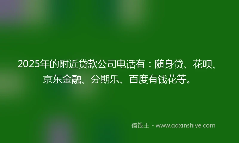 2025年的附近贷款公司电话有：随身贷、花呗、京东金融、分期乐、百度有钱花等。