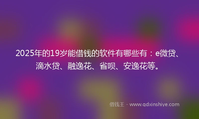2025年的19岁能借钱的软件有哪些有：e微贷、滴水贷、融逸花、省呗、安逸花等。