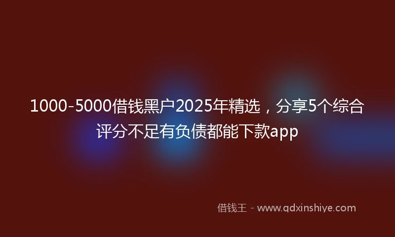 1000-5000借钱黑户2025年精选，分享5个综合评分不足有负债都能下款app