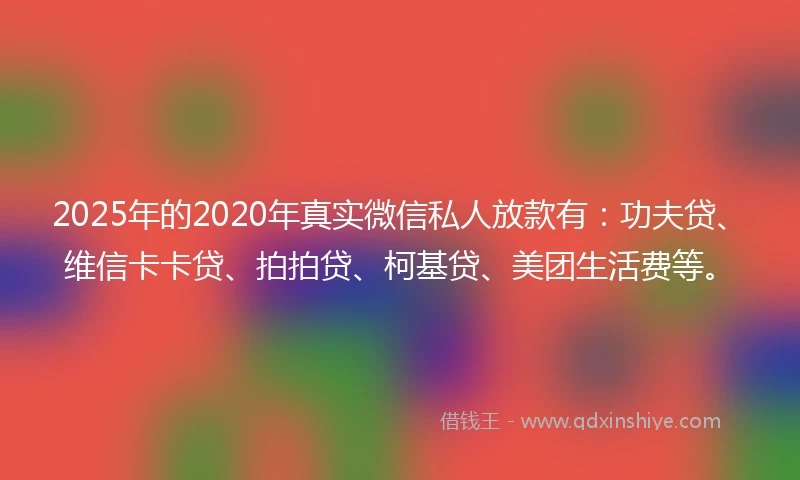 2025年的2020年真实微信私人放款有：功夫贷、维信卡卡贷、拍拍贷、柯基贷、美团生活费等。