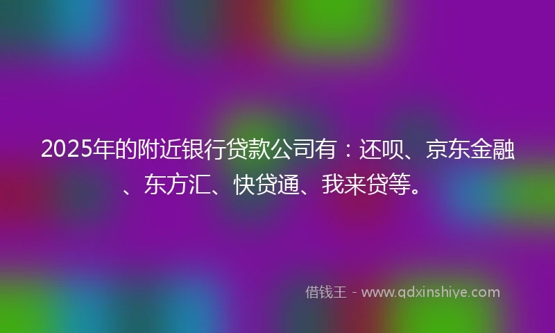 2025年的附近银行贷款公司有：还呗、京东金融、东方汇、快贷通、我来贷等。