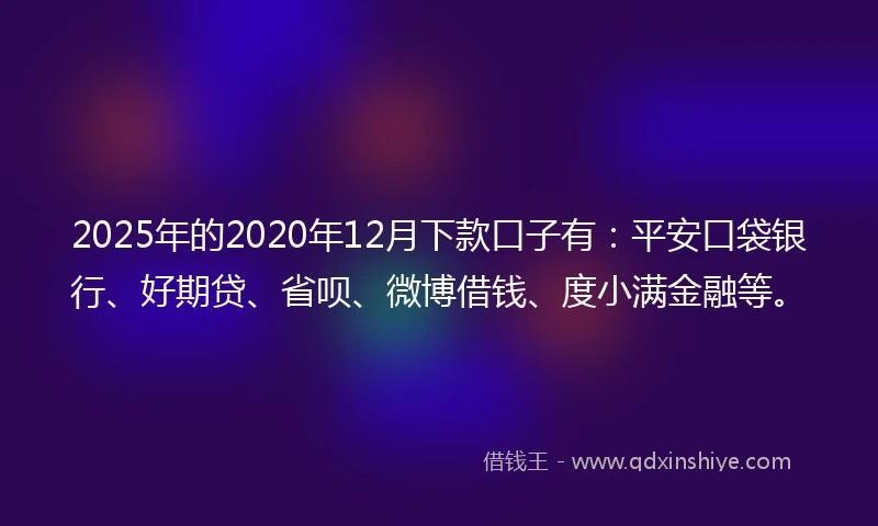 2025年的2020年12月下款口子有：平安口袋银行、好期贷、省呗、微博借钱、度小满金融等。
